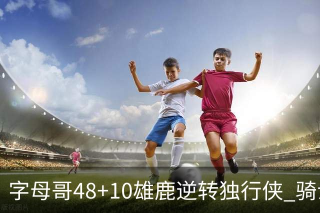 字母哥48+10雄鹿逆转独行侠 骑士克马刺5连胜